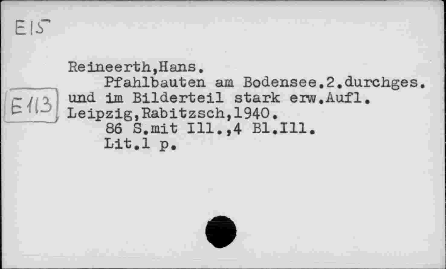 ﻿ЕІГ
Re inee rth,Hans.
Pfahlbauten am Bodensee.2.durehges.
~ / und im Bilderteil stark erw.Aufl.
Leipzig,Rabitzsch,1940.
86 S.mit Ill.,4 Bl.Ill.
Lit.l p.